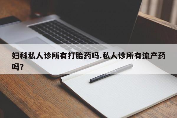 打胎药微信联系方式，妇科私人诊所有打胎药吗.私人诊所有流产药吗？