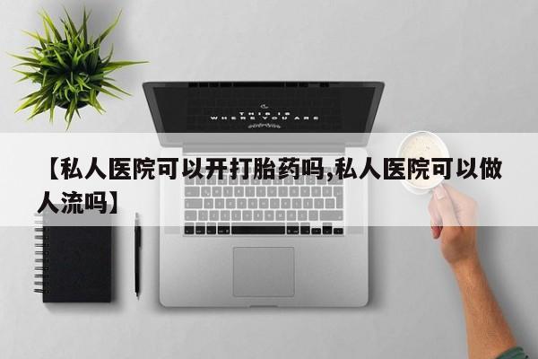 打胎药微信联系方式，【私人医院可以开打胎药吗,私人医院可以做人流吗】