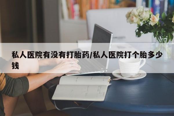 打胎药微信联系方式，私人医院有没有打胎药/私人医院打个胎多少钱