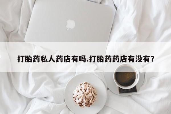 打胎药微信联系方式，打胎药私人药店有吗.打胎药药店有没有？