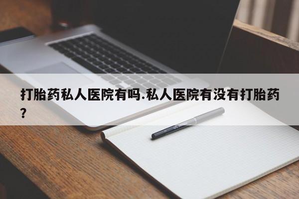 打胎药微信联系方式，打胎药私人医院有吗.私人医院有没有打胎药？
