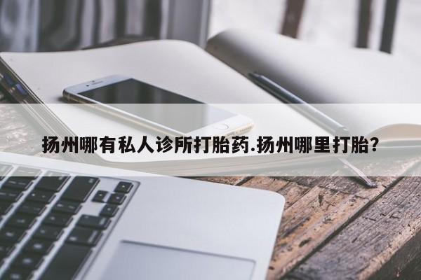 打胎药微信联系方式，扬州哪有私人诊所打胎药.扬州哪里打胎？