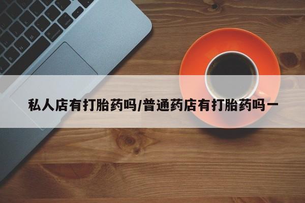 打胎药微信联系方式，私人店有打胎药吗/普通药店有打胎药吗一