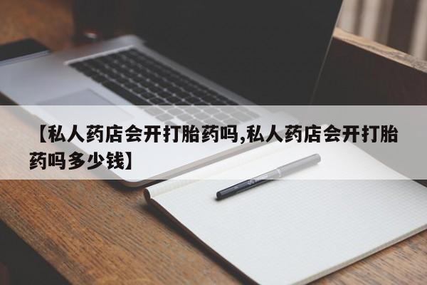 打胎药微信联系方式，【私人药店会开打胎药吗,私人药店会开打胎药吗多少钱】