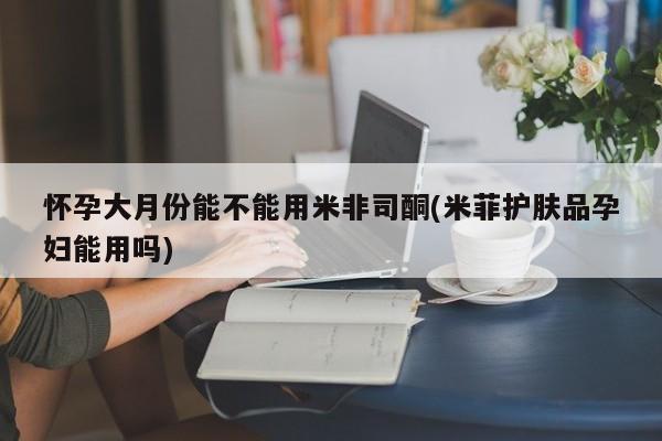 打胎药微信联系方式，怀孕大月份能不能用米非司酮(米菲护肤品孕妇能用吗)