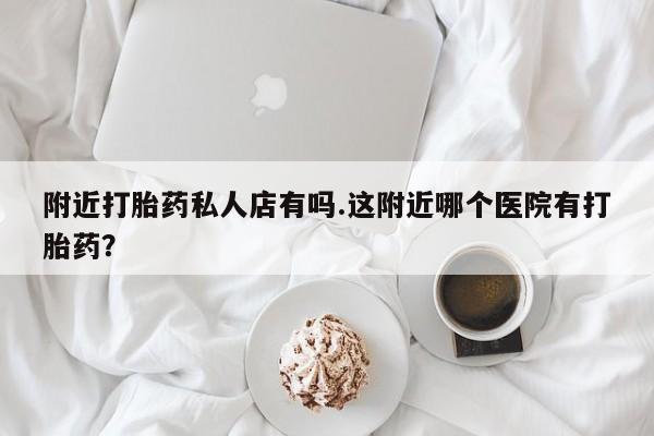 打胎药微信联系方式，附近打胎药私人店有吗.这附近哪个医院有打胎药？