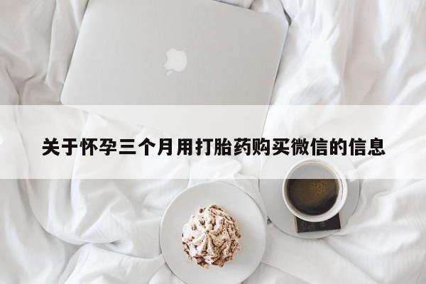 打胎药微信联系方式，关于怀孕三个月用打胎药购买微信的信息
