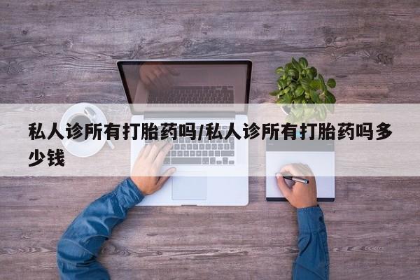 打胎药微信联系方式，私人诊所有打胎药吗/私人诊所有打胎药吗多少钱