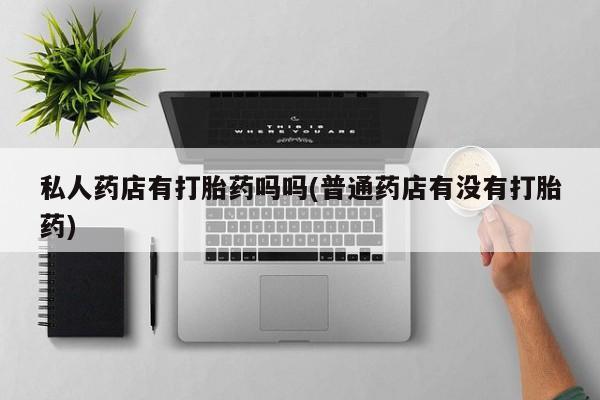 打胎药微信联系方式，私人药店有打胎药吗吗(普通药店有没有打胎药)