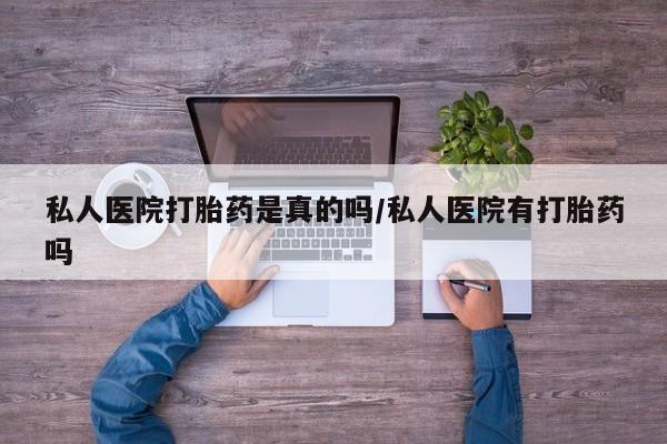 打胎药微信联系方式，私人医院打胎药是真的吗/私人医院有打胎药吗