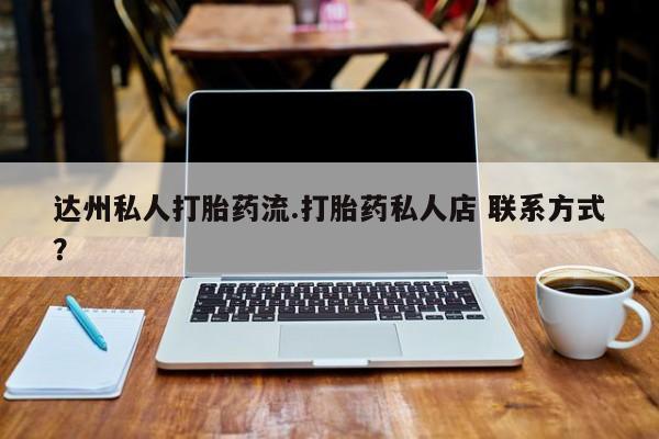 打胎药微信联系方式，达州私人打胎药流.打胎药私人店 联系方式？