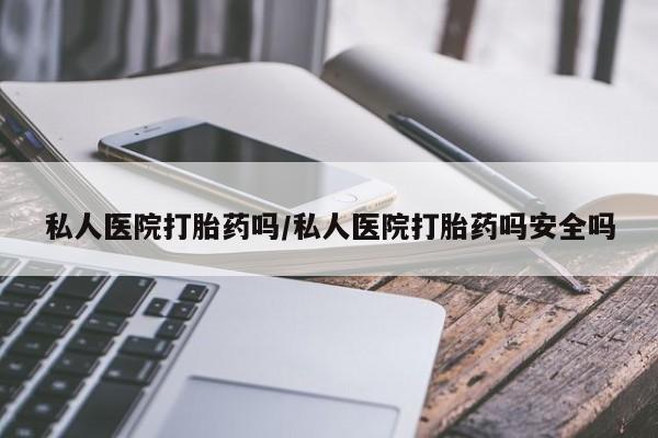 打胎药微信联系方式，私人医院打胎药吗/私人医院打胎药吗安全吗