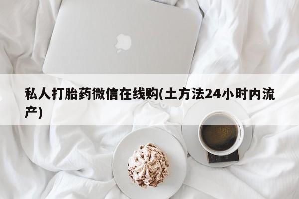 打胎药微信联系方式，私人打胎药微信在线购(土方法24小时内流产)
