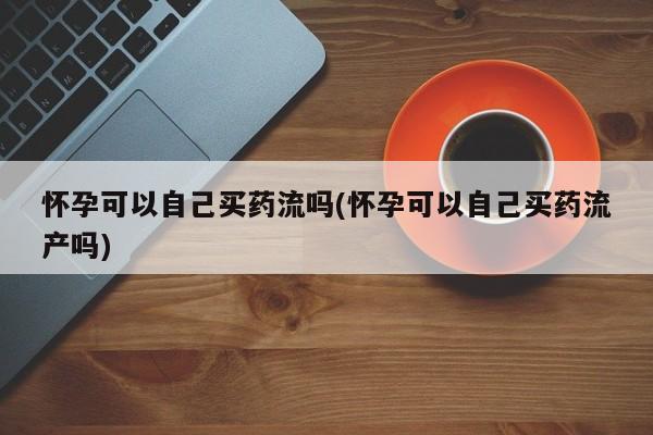 打胎药微信联系方式，怀孕可以自己买药流吗(怀孕可以自己买药流产吗)
