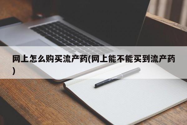 打胎药微信联系方式，网上怎么购买流产药(网上能不能买到流产药)