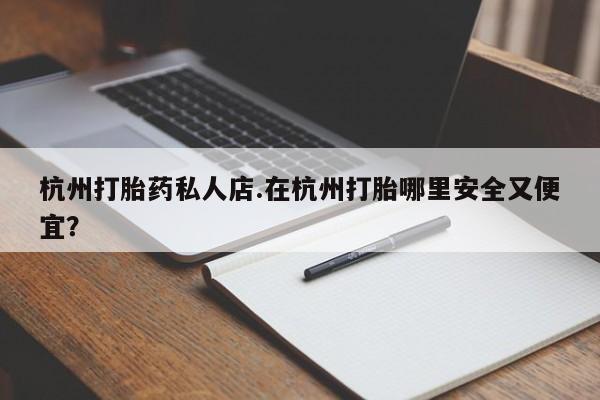 打胎药微信联系方式，杭州打胎药私人店.在杭州打胎哪里安全又便宜？